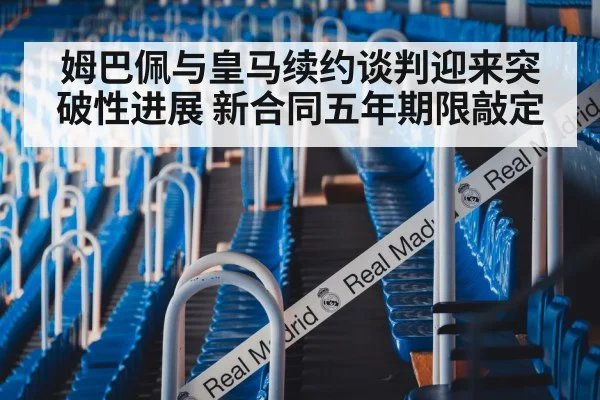 姆巴佩与皇马续约谈判迎来突破性进展 新合同五年期限敲定