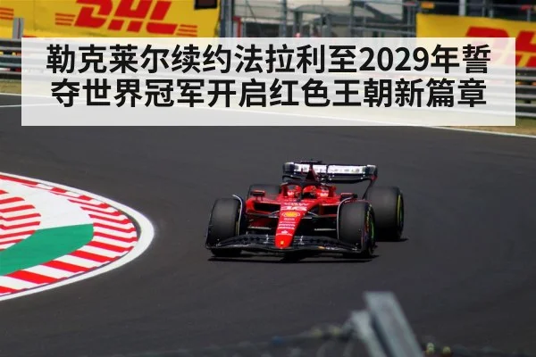 勒克莱尔续约法拉利至2029年誓夺世界冠军开启红色王朝新篇章
