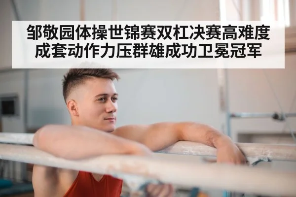 邹敬园体操世锦赛双杠决赛高难度成套动作力压群雄成功卫冕冠军